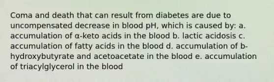 Coma and death that can result from diabetes are due to uncompensated decrease in blood pH, which is caused by: a. accumulation of α-keto acids in the blood b. lactic acidosis c. accumulation of fatty acids in the blood d. accumulation of b-hydroxybutyrate and acetoacetate in the blood e. accumulation of triacylglycerol in the blood