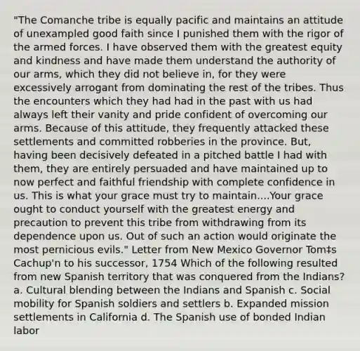 "The Comanche tribe is equally pacific and maintains an attitude of unexampled good faith since I punished them with the rigor of the armed forces. I have observed them with the greatest equity and kindness and have made them understand the authority of our arms, which they did not believe in, for they were excessively arrogant from dominating the rest of the tribes. Thus the encounters which they had had in the past with us had always left their vanity and pride confident of overcoming our arms. Because of this attitude, they frequently attacked these settlements and committed robberies in the province. But, having been decisively defeated in a pitched battle I had with them, they are entirely persuaded and have maintained up to now perfect and faithful friendship with complete confidence in us. This is what your grace must try to maintain....Your grace ought to conduct yourself with the greatest energy and precaution to prevent this tribe from withdrawing from its dependence upon us. Out of such an action would originate the most pernicious evils." Letter from New Mexico Governor Tom‡s Cachup'n to his successor, 1754 Which of the following resulted from new Spanish territory that was conquered from the Indians? a. Cultural blending between the Indians and Spanish c. Social mobility for Spanish soldiers and settlers b. Expanded mission settlements in California d. The Spanish use of bonded Indian labor