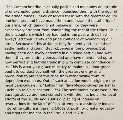 "The Comanche tribe is equally pacific and maintains an attitude of unexampled good faith since I punished them with the rigor of the armed forces. I have observed them with the greatest equity and kindness and have made them understand the authority of our arms, which they did not believe in, for they were excessively arrogant from dominating the rest of the tribes. Thus the encounters which they had had in the past with us had always left their vanity and pride confident of overcoming our arms. Because of this attitude, they frequently attacked these settlements and committed robberies in the province. But, having been decisively defeated in a pitched battle I had with them, they are entirely persuaded and have maintained up to now perfect and faithful friendship with complete confidence in us. This is what your grace must try to maintain....Your grace ought to conduct yourself with the greatest energy and precaution to prevent this tribe from withdrawing from its dependence upon us. Out of such an action would originate the most pernicious evils." Letter from New Mexico Governor Tom‡s Cachup'n to his successor, 1754 The sentiments expressed in the passage above are most consistent with the... a. Indian removal efforts of the 1830s and 1840s c. placing of Indians on reservations in the late 1800s b. attempts to assimilate Indians into white culture in the mid-1800s d. push for greater equality and rights for Indians in the 1960s and 1970s