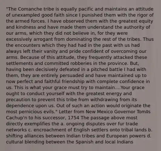 "The Comanche tribe is equally pacific and maintains an attitude of unexampled good faith since I punished them with the rigor of the armed forces. I have observed them with the greatest equity and kindness and have made them understand the authority of our arms, which they did not believe in, for they were excessively arrogant from dominating the rest of the tribes. Thus the encounters which they had had in the past with us had always left their vanity and pride confident of overcoming our arms. Because of this attitude, they frequently attacked these settlements and committed robberies in the province. But, having been decisively defeated in a pitched battle I had with them, they are entirely persuaded and have maintained up to now perfect and faithful friendship with complete confidence in us. This is what your grace must try to maintain....Your grace ought to conduct yourself with the greatest energy and precaution to prevent this tribe from withdrawing from its dependence upon us. Out of such an action would originate the most pernicious evils." Letter from New Mexico Governor Tom‡s Cachup'n to his successor, 1754 The passage above most directly exemplifies the a. ongoing disputes over fur trade networks c. encroachment of English settlers onto tribal lands b. shifting alliances between Indian tribes and European powers d. cultural blending between the Spanish and local Indians