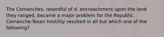 The Comanches, resentful of d. encroachment upon the land they ranged, became a major problem for the Republic. Comanche-Texan hostility resulted in all but which one of the following?