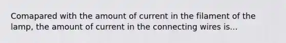 Comapared with the amount of current in the filament of the lamp, the amount of current in the connecting wires is...