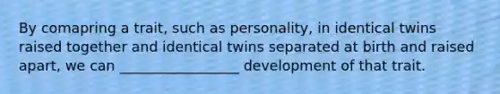 By comapring a trait, such as personality, in identical twins raised together and identical twins separated at birth and raised apart, we can _________________ development of that trait.