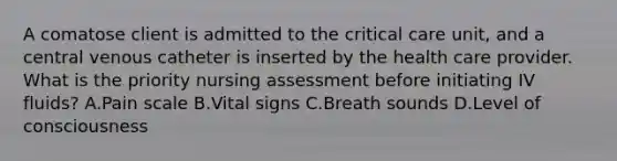 A comatose client is admitted to the critical care unit, and a central venous catheter is inserted by the health care provider. What is the priority nursing assessment before initiating IV fluids? A.Pain scale B.Vital signs C.Breath sounds D.Level of consciousness