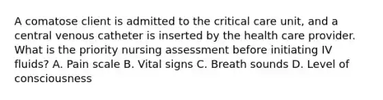 A comatose client is admitted to the critical care unit, and a central venous catheter is inserted by the health care provider. What is the priority nursing assessment before initiating IV fluids? A. Pain scale B. Vital signs C. Breath sounds D. Level of consciousness