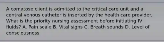 A comatose client is admitted to the critical care unit and a central venous catheter is inserted by the health care provider. What is the priority nursing assessment before initiating IV fluids? A. Pain scale B. Vital signs C. Breath sounds D. Level of consciousness