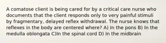 A comatose client is being cared for by a critical care nurse who documents that the client responds only to very painful stimuli by fragmentary, delayed reflex withdrawal. The nurse knows that reflexes in the body are centered where? A) In the pons B) In the medulla oblongata C)In the spinal cord D) In the midbrain