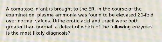 A comatose infant is brought to the ER. in the course of the examination, plasma ammonia was found to be elevated 20-fold over normal values. Urine orotic acid and uracil were both greater than normal. a defect of which of the following enzymes is the most likely diagnosis?