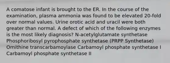 A comatose infant is brought to the ER. In the course of the examination, plasma ammonia was found to be elevated 20-fold over normal values. Urine orotic acid and uracil were both greater than normal. A defect of which of the following enzymes is the most likely diagnosis? N-acetylglutamate synthetase Phosphoribosyl pyrophosphate synthetase (PRPP Synthetase) Ornithine transcarbamoylase Carbamoyl phosphate synthetase I Carbamoyl phosphate synthetase II