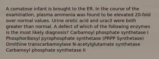 A comatose infant is brought to the ER. In the course of the examination, plasma ammonia was found to be elevated 20-fold over normal values. Urine orotic acid and uracil were both greater than normal. A defect of which of the following enzymes is the most likely diagnosis? Carbamoyl phosphate synthetase I Phosphoribosyl pyrophosphate synthetase (PRPP Synthetase) Ornithine transcarbamoylase N-acetylglutamate synthetase Carbamoyl phosphate synthetase II