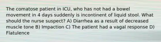 The comatose patient in ICU, who has not had a bowel movement in 4 days suddenly is incontinent of liquid stool. What should the nurse suspect? A) Diarrhea as a result of decreased muscle tone B) Impaction C) The patient had a vagal response D) Flatulence