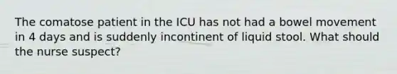 The comatose patient in the ICU has not had a bowel movement in 4 days and is suddenly incontinent of liquid stool. What should the nurse suspect?