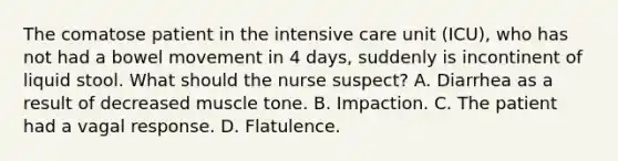 The comatose patient in the intensive care unit (ICU), who has not had a bowel movement in 4 days, suddenly is incontinent of liquid stool. What should the nurse suspect? A. Diarrhea as a result of decreased muscle tone. B. Impaction. C. The patient had a vagal response. D. Flatulence.