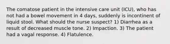 The comatose patient in the intensive care unit (ICU), who has not had a bowel movement in 4 days, suddenly is incontinent of liquid stool. What should the nurse suspect? 1) Diarrhea as a result of decreased muscle tone. 2) Impaction. 3) The patient had a vagal response. 4) Flatulence.