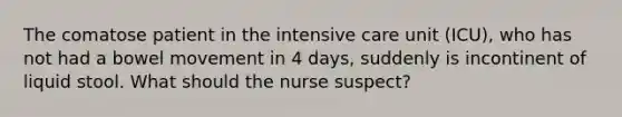 The comatose patient in the intensive care unit (ICU), who has not had a bowel movement in 4 days, suddenly is incontinent of liquid stool. What should the nurse suspect?