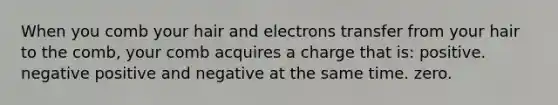 When you comb your hair and electrons transfer from your hair to the comb, your comb acquires a charge that is: positive. negative positive and negative at the same time. zero.