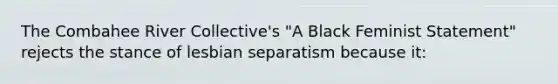 The Combahee River Collective's "A Black Feminist Statement" rejects the stance of lesbian separatism because it: