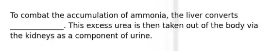 To combat the accumulation of ammonia, the liver converts ______________. This excess urea is then taken out of the body via the kidneys as a component of urine.