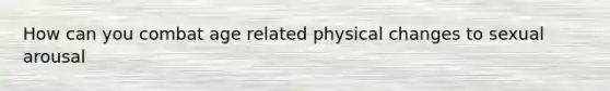 How can you combat age related physical changes to sexual arousal