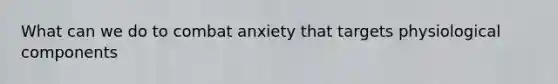 What can we do to combat anxiety that targets physiological components