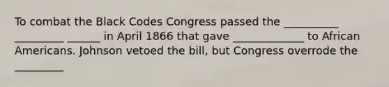 To combat the Black Codes Congress passed the __________ _________ ______ in April 1866 that gave _____________ to African Americans. Johnson vetoed the bill, but Congress overrode the _________