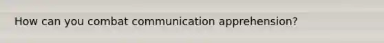 How can you combat communication apprehension?