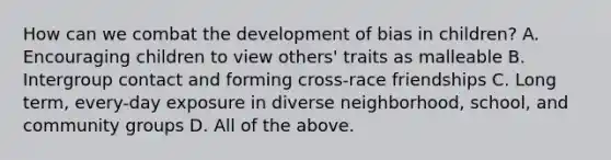 How can we combat the development of bias in children? A. Encouraging children to view others' traits as malleable B. Intergroup contact and forming cross-race friendships C. Long term, every-day exposure in diverse neighborhood, school, and community groups D. All of the above.