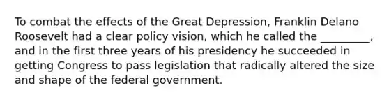 To combat the effects of the Great Depression, Franklin Delano Roosevelt had a clear policy vision, which he called the _________, and in the first three years of his presidency he succeeded in getting Congress to pass legislation that radically altered the size and shape of the federal government.