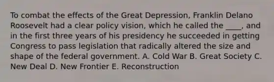 To combat the effects of the Great Depression, Franklin Delano Roosevelt had a clear policy vision, which he called the ____, and in the first three years of his presidency he succeeded in getting Congress to pass legislation that radically altered the size and shape of the federal government. A. Cold War B. Great Society C. New Deal D. New Frontier E. Reconstruction