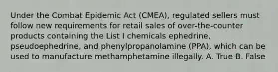 Under the Combat Epidemic Act (CMEA), regulated sellers must follow new requirements for retail sales of over-the-counter products containing the List I chemicals ephedrine, pseudoephedrine, and phenylpropanolamine (PPA), which can be used to manufacture methamphetamine illegally. A. True B. False