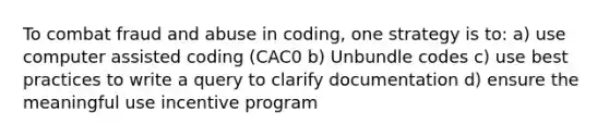 To combat fraud and abuse in coding, one strategy is to: a) use computer assisted coding (CAC0 b) Unbundle codes c) use best practices to write a query to clarify documentation d) ensure the meaningful use incentive program