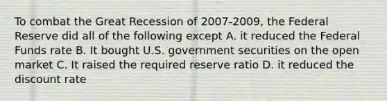 To combat the Great Recession of 2007-2009, the Federal Reserve did all of the following except A. it reduced the Federal Funds rate B. It bought U.S. government securities on the open market C. It raised the required reserve ratio D. it reduced the discount rate