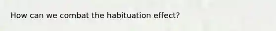 How can we combat the habituation effect?