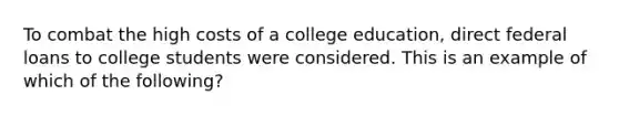 To combat the high costs of a college education, direct federal loans to college students were considered. This is an example of which of the following?