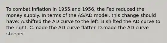 To combat inflation in 1955 and 1956, the Fed reduced the money supply. In terms of the AS/AD model, this change should have: A.shifted the AD curve to the left. B.shifted the AD curve to the right. C.made the AD curve flatter. D.made the AD curve steeper.