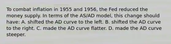 To combat inflation in 1955 and 1956, the Fed reduced the money supply. In terms of the AS/AD model, this change should have: A. shifted the AD curve to the left. B. shifted the AD curve to the right. C. made the AD curve flatter. D. made the AD curve steeper.