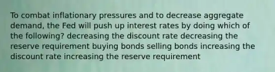 To combat inflationary pressures and to decrease aggregate demand, the Fed will push up interest rates by doing which of the following? decreasing the discount rate decreasing the reserve requirement buying bonds selling bonds increasing the discount rate increasing the reserve requirement