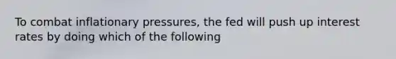 To combat inflationary pressures, the fed will push up interest rates by doing which of the following