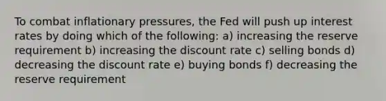 To combat inflationary pressures, the Fed will push up interest rates by doing which of the following: a) increasing the reserve requirement b) increasing the discount rate c) selling bonds d) decreasing the discount rate e) buying bonds f) decreasing the reserve requirement