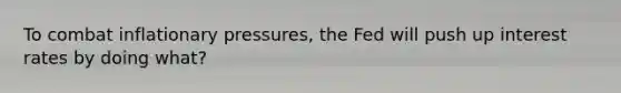 To combat inflationary pressures, the Fed will push up interest rates by doing what?