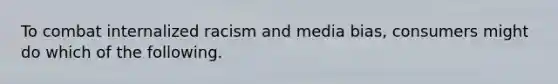 To combat internalized racism and media bias, consumers might do which of the following.