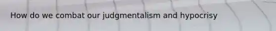 How do we combat our judgmentalism and hypocrisy