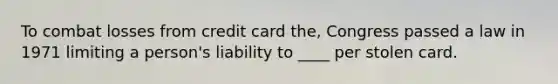 To combat losses from credit card the, Congress passed a law in 1971 limiting a person's liability to ____ per stolen card.