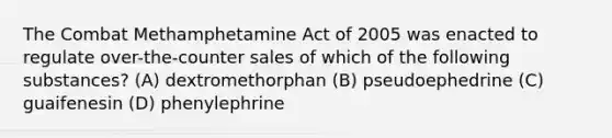 The Combat Methamphetamine Act of 2005 was enacted to regulate over-the-counter sales of which of the following substances? (A) dextromethorphan (B) pseudoephedrine (C) guaifenesin (D) phenylephrine