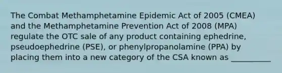 The Combat Methamphetamine Epidemic Act of 2005 (CMEA) and the Methamphetamine Prevention Act of 2008 (MPA) regulate the OTC sale of any product containing ephedrine, pseudoephedrine (PSE), or phenylpropanolamine (PPA) by placing them into a new category of the CSA known as __________