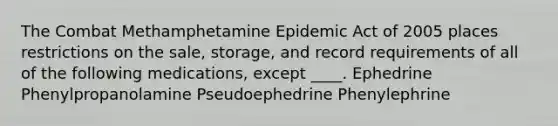 The Combat Methamphetamine Epidemic Act of 2005 places restrictions on the sale, storage, and record requirements of all of the following medications, except ____. Ephedrine Phenylpropanolamine Pseudoephedrine Phenylephrine