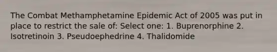 The Combat Methamphetamine Epidemic Act of 2005 was put in place to restrict the sale of: Select one: 1. Buprenorphine 2. Isotretinoin 3. Pseudoephedrine 4. Thalidomide