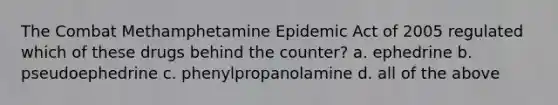 The Combat Methamphetamine Epidemic Act of 2005 regulated which of these drugs behind the counter? a. ephedrine b. pseudoephedrine c. phenylpropanolamine d. all of the above