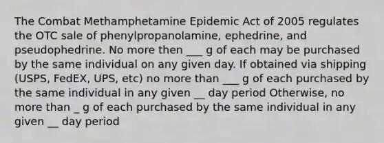 The Combat Methamphetamine Epidemic Act of 2005 regulates the OTC sale of phenylpropanolamine, ephedrine, and pseudophedrine. No more then ___ g of each may be purchased by the same individual on any given day. If obtained via shipping (USPS, FedEX, UPS, etc) no more than ___ g of each purchased by the same individual in any given __ day period Otherwise, no more than _ g of each purchased by the same individual in any given __ day period