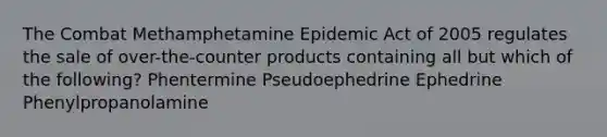 The Combat Methamphetamine Epidemic Act of 2005 regulates the sale of over-the-counter products containing all but which of the following? Phentermine Pseudoephedrine Ephedrine Phenylpropanolamine